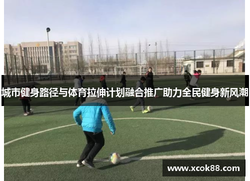 城市健身路径与体育拉伸计划融合推广助力全民健身新风潮